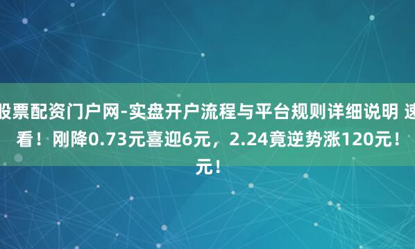 股票配资门户网-实盘开户流程与平台规则详细说明 速看！刚降0.73元喜迎6元，2.24竟逆势涨120元！