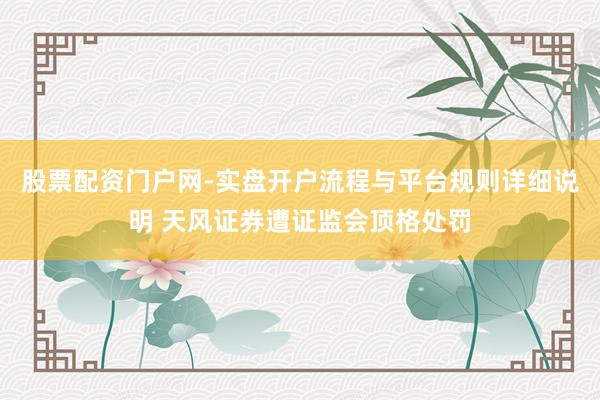 股票配资门户网-实盘开户流程与平台规则详细说明 天风证券遭证监会顶格处罚