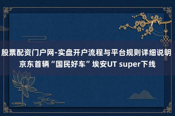 股票配资门户网-实盘开户流程与平台规则详细说明 京东首辆“国民好车”埃安UT super下线