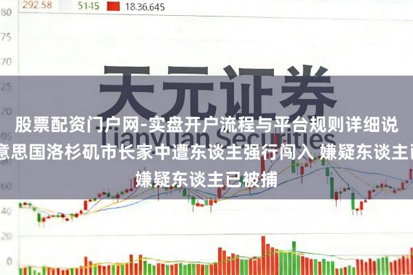 股票配资门户网-实盘开户流程与平台规则详细说明 好意思国洛杉矶市长家中遭东谈主强行闯入 嫌疑东谈主已被捕