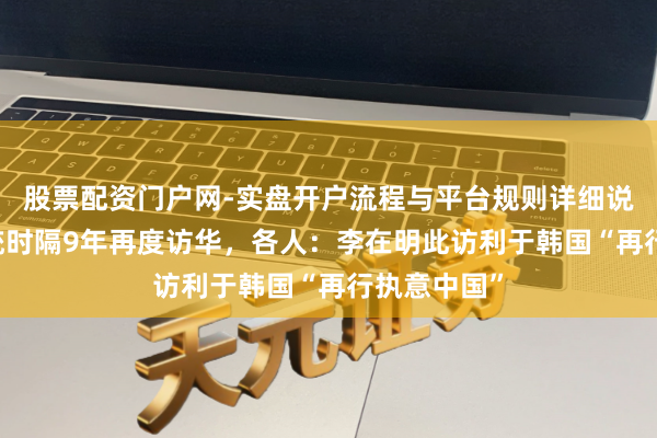股票配资门户网-实盘开户流程与平台规则详细说明 韩国总统时隔9年再度访华，各人：李在明此访利于韩国“再行执意中国”