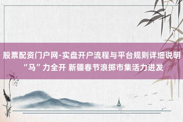 股票配资门户网-实盘开户流程与平台规则详细说明 “马”力全开 新疆春节浪掷市集活力迸发