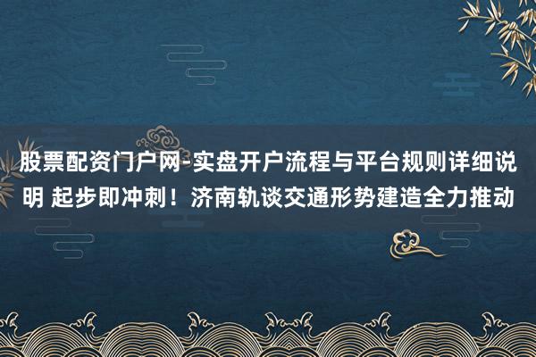 股票配资门户网-实盘开户流程与平台规则详细说明 起步即冲刺！济南轨谈交通形势建造全力推动