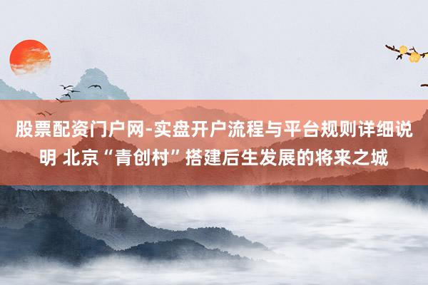 股票配资门户网-实盘开户流程与平台规则详细说明 北京“青创村”搭建后生发展的将来之城