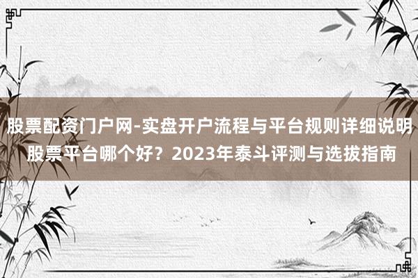 股票配资门户网-实盘开户流程与平台规则详细说明 股票平台哪个好？2023年泰斗评测与选拔指南