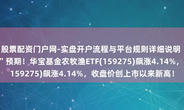 股票配资门户网-实盘开户流程与平台规则详细说明 地缘突破引爆“抢粮”预期！华宝基金农牧渔ETF(159275)飙涨4.14%，收盘价创上市以来新高！