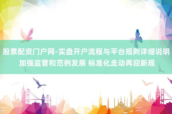 股票配资门户网-实盘开户流程与平台规则详细说明 加强监管和范例发展 标准化走动再迎新规