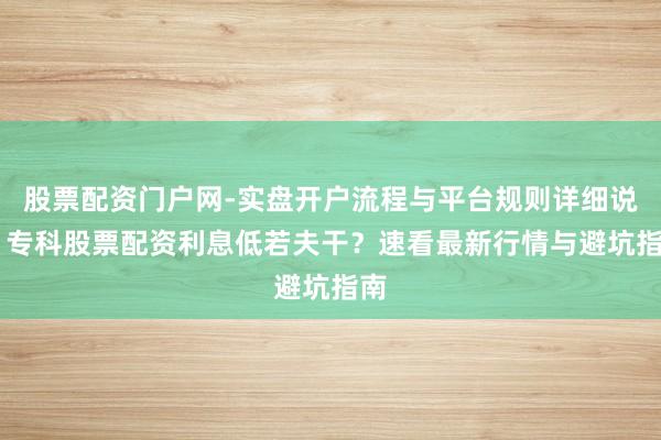 股票配资门户网-实盘开户流程与平台规则详细说明 专科股票配资利息低若夫干？速看最新行情与避坑指南