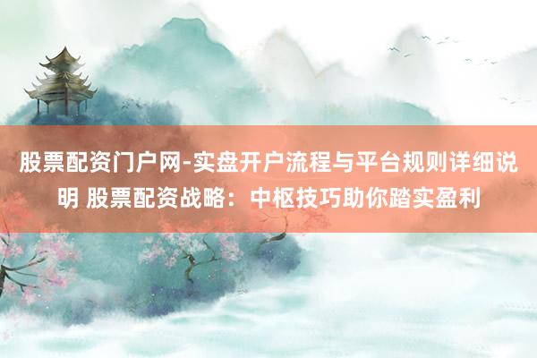 股票配资门户网-实盘开户流程与平台规则详细说明 股票配资战略：中枢技巧助你踏实盈利