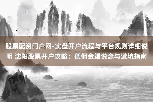 股票配资门户网-实盘开户流程与平台规则详细说明 沈阳股票开户攻略：低佣金渠说念与避坑指南