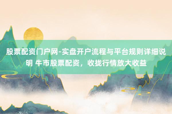 股票配资门户网-实盘开户流程与平台规则详细说明 牛市股票配资，收拢行情放大收益