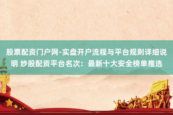 股票配资门户网-实盘开户流程与平台规则详细说明 炒股配资平台名次：最新十大安全榜单推选