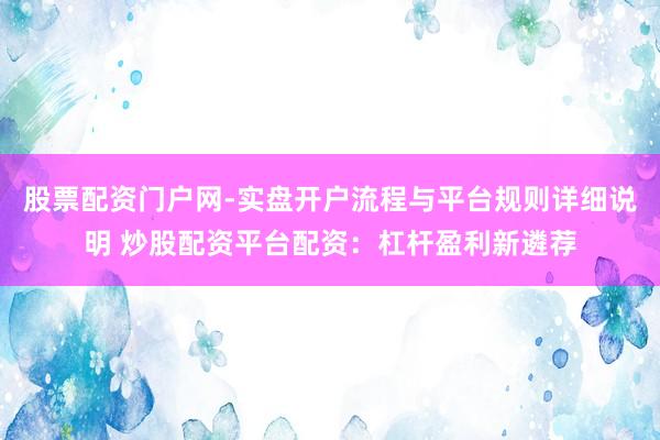 股票配资门户网-实盘开户流程与平台规则详细说明 炒股配资平台配资：杠杆盈利新遴荐